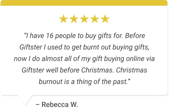 “I have 16 people to buy gifts for. Before Giftster I used to get burnt out buying gifts, now I do almost all of my gift buying online via Giftster well before Christmas. Christmas burnout is a thing of the past.”